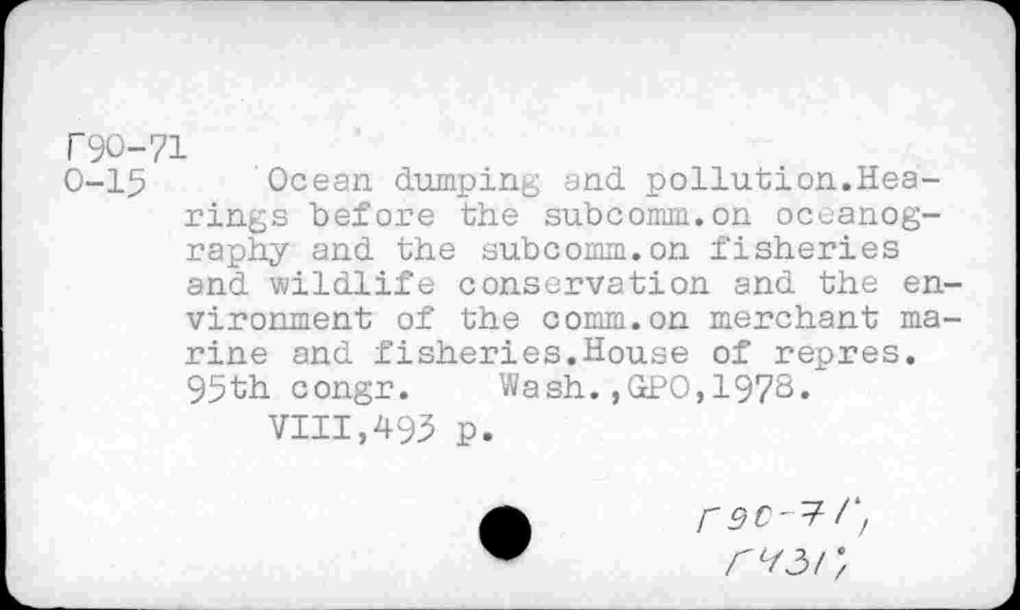 ﻿r90-71
0-15 Ocean dumping and pollution.Hearings before the subcomm.on oceanography and the subcomm.on fisheries and wildlife conservation and the environment of the comm.on merchant marine and fisheries.House of repres. 95th congr. Wash.,GPO,197s*
VIII,493 p.
